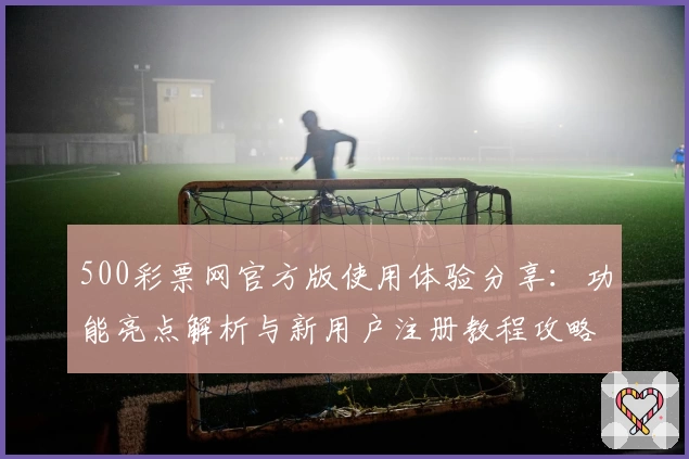 500彩票网官方版使用体验分享：功能亮点解析与新用户注册教程攻略