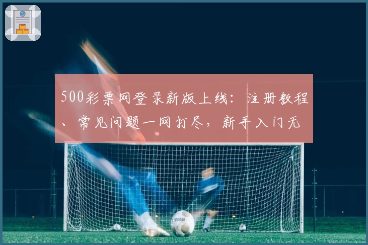 500彩票网登录新版上线：注册教程、常见问题一网打尽，新手入门无压力