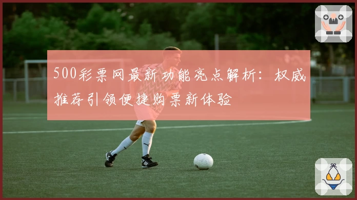 500彩票网最新功能亮点解析：权威推荐引领便捷购票新体验