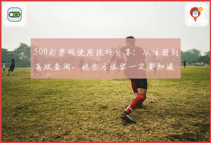 500彩票网使用技巧分享：从注册到高效查询，这些方法你一定要知道