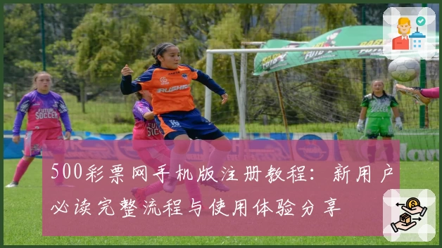 500彩票网手机版注册教程:新用户必读完整流程与使用体验分享