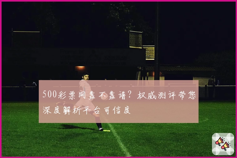 500彩票网靠不靠谱?权威测评带您深度解析平台可信度