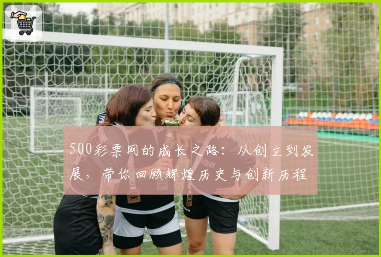500彩票网的成长之路：从创立到发展，带你回顾辉煌历史与创新历程