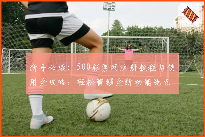 新手必读：500彩票网注册教程与使用全攻略，轻松解锁全新功能亮点