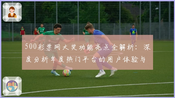500彩票网大奖功能亮点全解析：深度分析年度热门平台的用户体验与使用指南