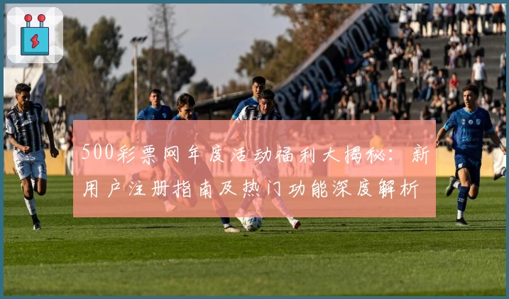 500彩票网年度活动福利大揭秘：新用户注册指南及热门功能深度解析