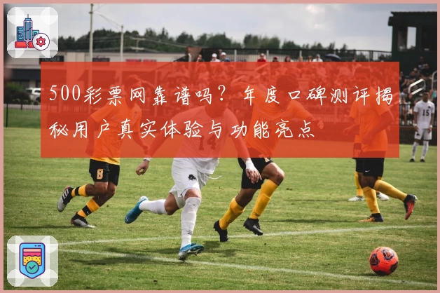 500彩票网靠谱吗？年度口碑测评揭秘用户真实体验与功能亮点