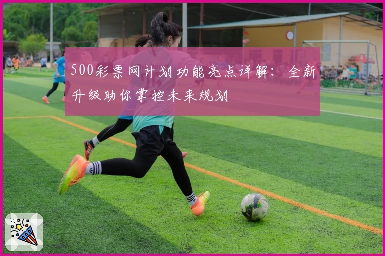 500彩票网计划功能亮点详解：全新升级助你掌控未来规划