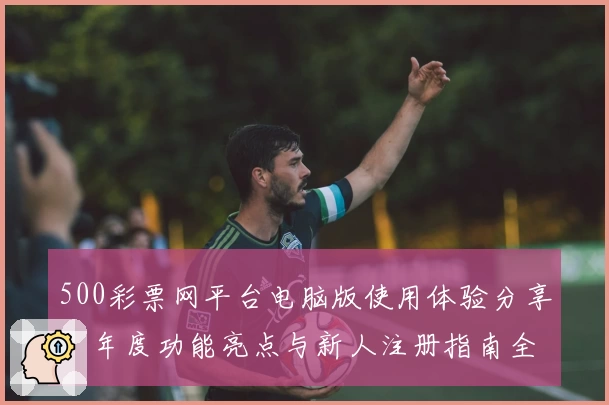 500彩票网平台电脑版使用体验分享：年度功能亮点与新人注册指南全解读