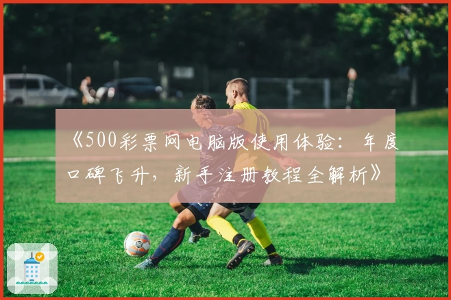 《500彩票网电脑版使用体验：年度口碑飞升，新手注册教程全解析》