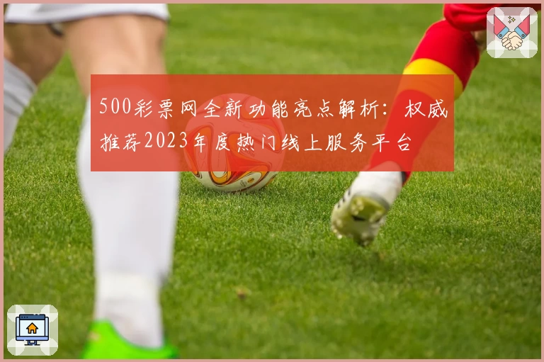 500彩票网全新功能亮点解析：权威推荐2023年度热门线上服务平台