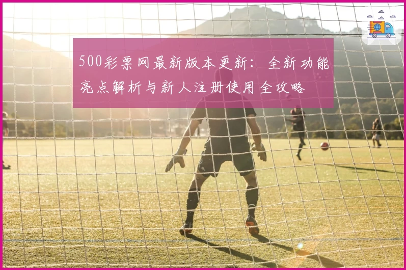 500彩票网最新版本更新:全新功能亮点解析与新人注册使用全攻略