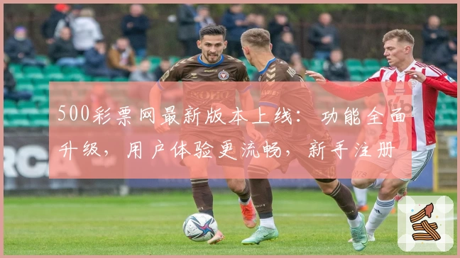 500彩票网最新版本上线：功能全面升级，用户体验更流畅，新手注册教程一览