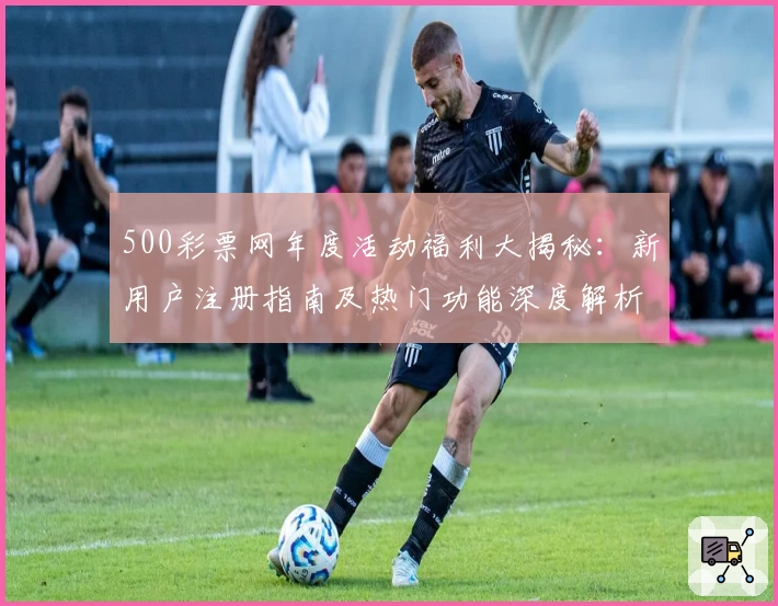 500彩票网年度活动福利大揭秘：新用户注册指南及热门功能深度解析