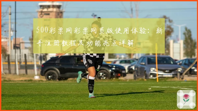 500彩票网彩票网页版使用体验:新手注册教程及功能亮点详解