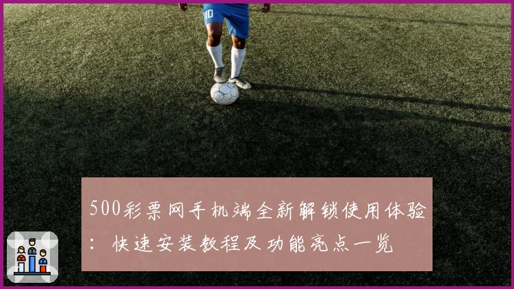 500彩票网手机端全新解锁使用体验：快速安装教程及功能亮点一览